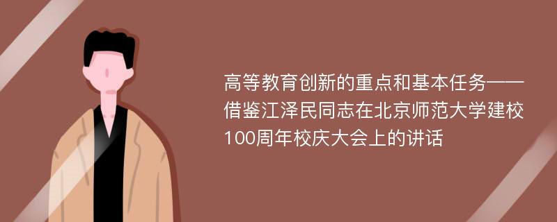 高等教育创新的重点和基本任务——借鉴江泽民同志在北京师范大学建校100周年校庆大会上的讲话