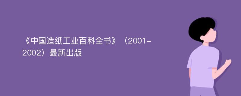 《中国造纸工业百科全书》（2001-2002）最新出版