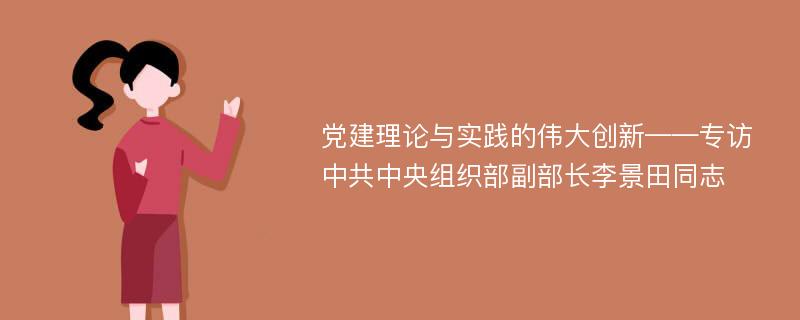 党建理论与实践的伟大创新——专访中共中央组织部副部长李景田同志